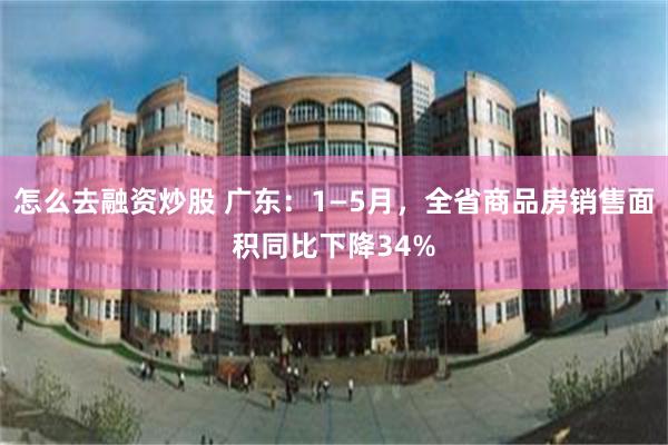 怎么去融资炒股 广东：1—5月，全省商品房销售面积同比下降34%