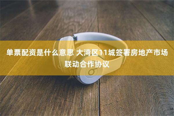 单票配资是什么意思 大湾区11城签署房地产市场联动合作协议