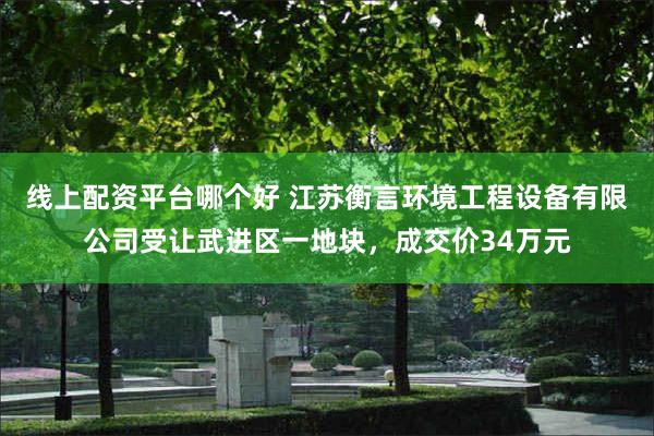 线上配资平台哪个好 江苏衡言环境工程设备有限公司受让武进区一地块，成交价34万元