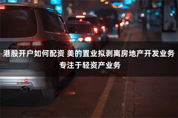 港股开户如何配资 美的置业拟剥离房地产开发业务 专注于轻资产业务