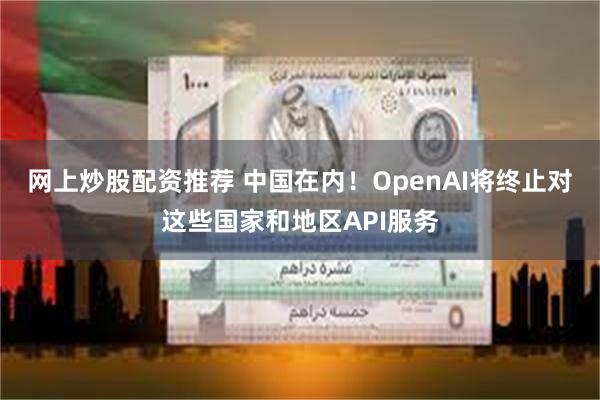 网上炒股配资推荐 中国在内！OpenAI将终止对这些国家和地区API服务