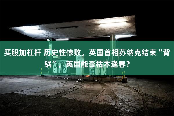 买股加杠杆 历史性惨败，英国首相苏纳克结束“背锅”，英国能否枯木逢春？