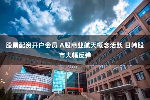 股票配资开户会员 A股商业航天概念活跃 日韩股市大幅反弹