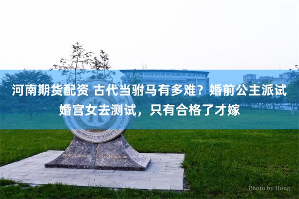 河南期货配资 古代当驸马有多难？婚前公主派试婚宫女去测试，只有合格了才嫁