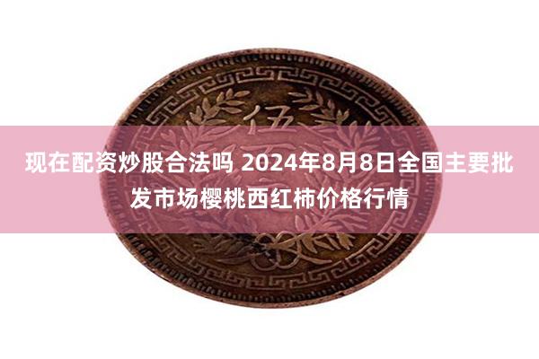 现在配资炒股合法吗 2024年8月8日全国主要批发市场樱桃西红柿价格行情