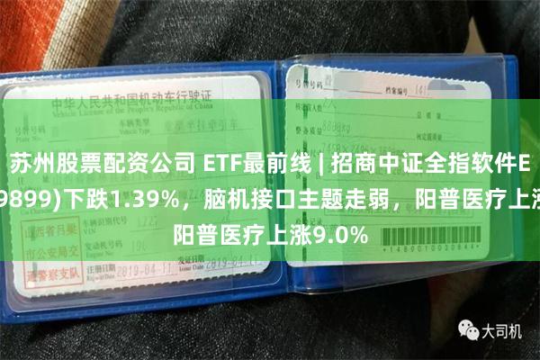 苏州股票配资公司 ETF最前线 | 招商中证全指软件ETF(159899)下跌1.39%，脑机接口主题走弱，阳普医疗上涨9.0%