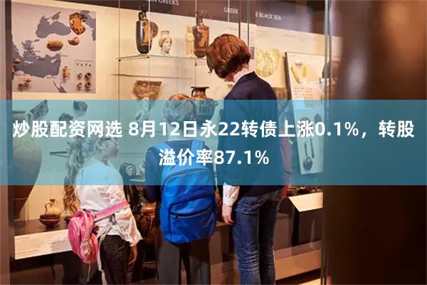 炒股配资网选 8月12日永22转债上涨0.1%，转股溢价率87.1%