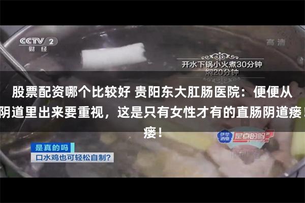 股票配资哪个比较好 贵阳东大肛肠医院：便便从阴道里出来要重视，这是只有女性才有的直肠阴道瘘！