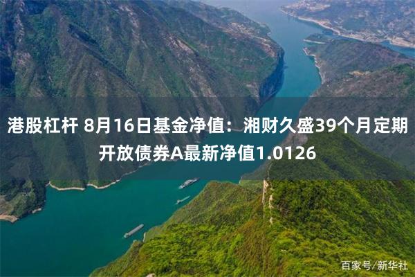 港股杠杆 8月16日基金净值：湘财久盛39个月定期开放债券A最新净值1.0126