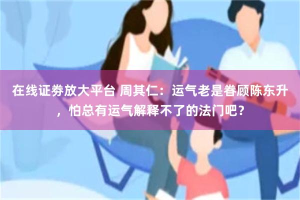 在线证劵放大平台 周其仁：运气老是眷顾陈东升，怕总有运气解释不了的法门吧？