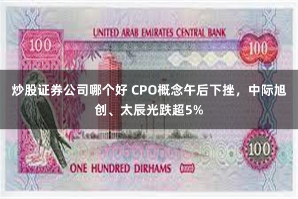 炒股证券公司哪个好 CPO概念午后下挫，中际旭创、太辰光跌超5%