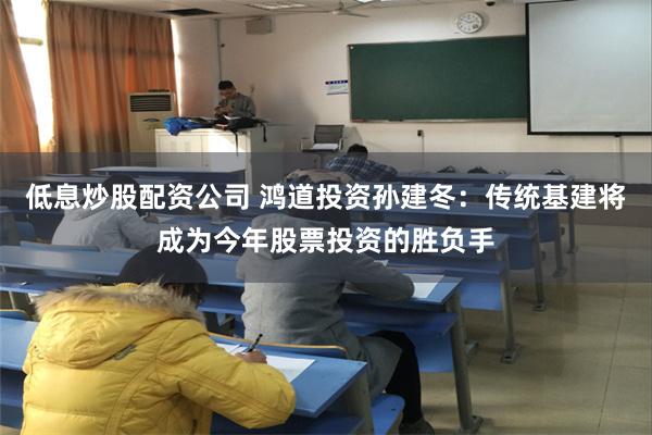 低息炒股配资公司 鸿道投资孙建冬：传统基建将成为今年股票投资的胜负手