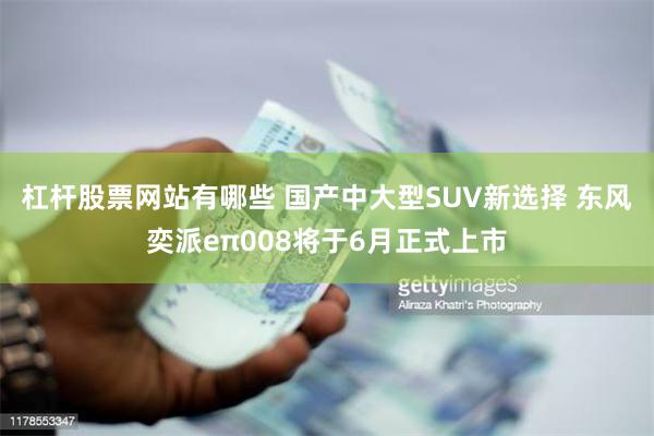 杠杆股票网站有哪些 国产中大型SUV新选择 东风奕派eπ008将于6月正式上市