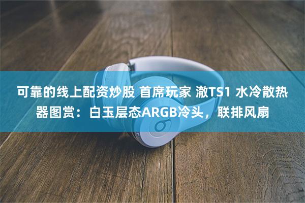 可靠的线上配资炒股 首席玩家 澈TS1 水冷散热器图赏：白玉层态ARGB冷头，联排风扇