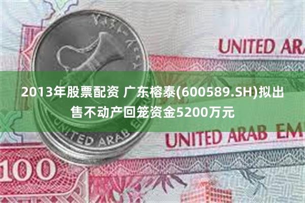 2013年股票配资 广东榕泰(600589.SH)拟出售不动产回笼资金5200万元