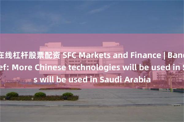 在线杠杆股票配资 SFC Markets and Finance | Bandar AlKhorayef: More Chinese technologies will be used in Saudi Arabia