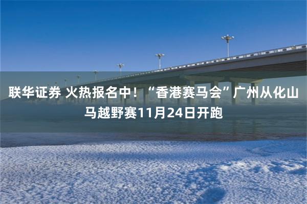 联华证券 火热报名中！“香港赛马会”广州从化山马越野赛11月24日开跑