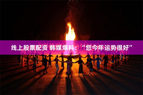 线上股票配资 韩媒爆料：“您今年运势很好”