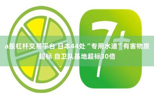 a股杠杆交易平台 日本44处“专用水道”有害物质超标 自卫队基地超标30倍