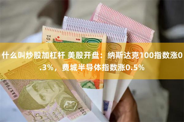 什么叫炒股加杠杆 美股开盘：纳斯达克100指数涨0.3%，费城半导体指数涨0.5%