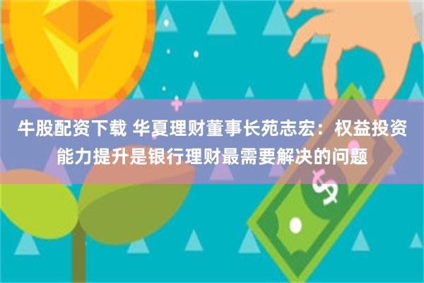 牛股配资下载 华夏理财董事长苑志宏：权益投资能力提升是银行理财最需要解决的问题