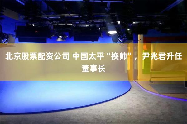 北京股票配资公司 中国太平“换帅”，尹兆君升任董事长