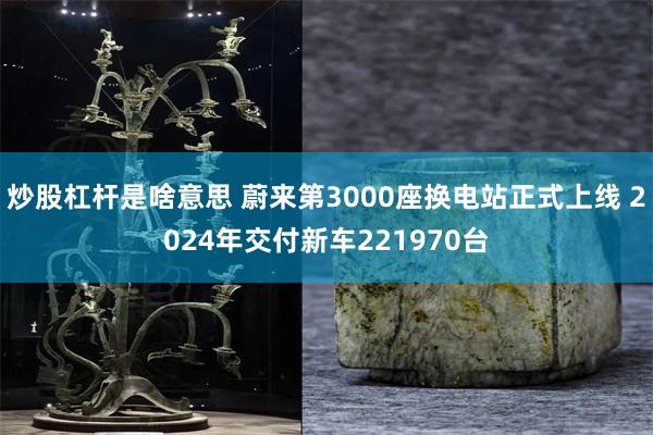 炒股杠杆是啥意思 蔚来第3000座换电站正式上线 2024年交付新车221970台