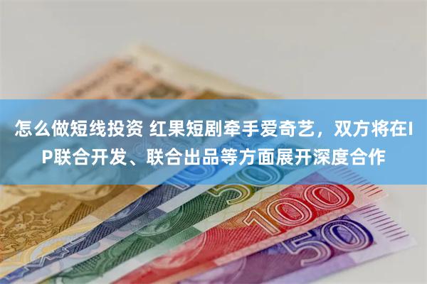 怎么做短线投资 红果短剧牵手爱奇艺，双方将在IP联合开发、联合出品等方面展开深度合作