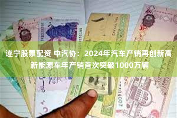 遂宁股票配资 中汽协：2024年汽车产销再创新高 新能源车年产销首次突破1000万辆