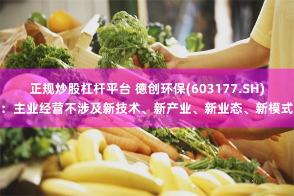 正规炒股杠杆平台 德创环保(603177.SH)：主业经营不涉及新技术、新产业、新业态、新模式