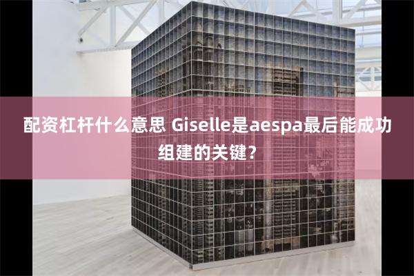 配资杠杆什么意思 Giselle是aespa最后能成功组建的关键？