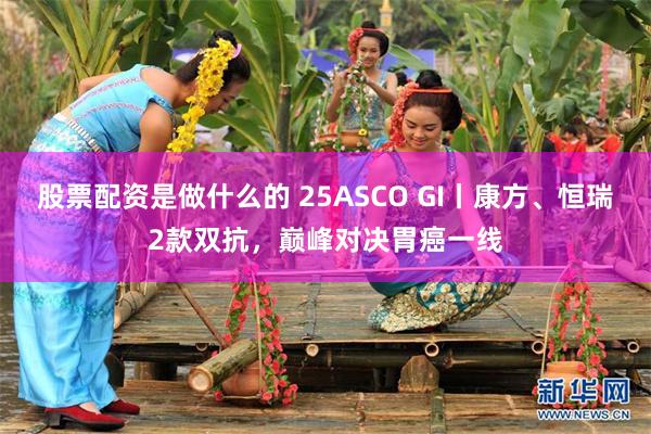 股票配资是做什么的 25ASCO GI丨康方、恒瑞2款双抗，巅峰对决胃癌一线