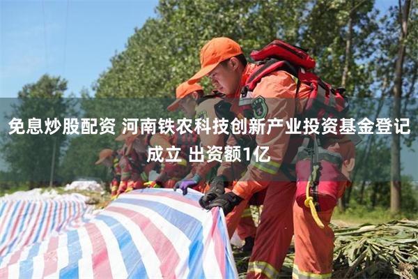 免息炒股配资 河南铁农科技创新产业投资基金登记成立 出资额1亿