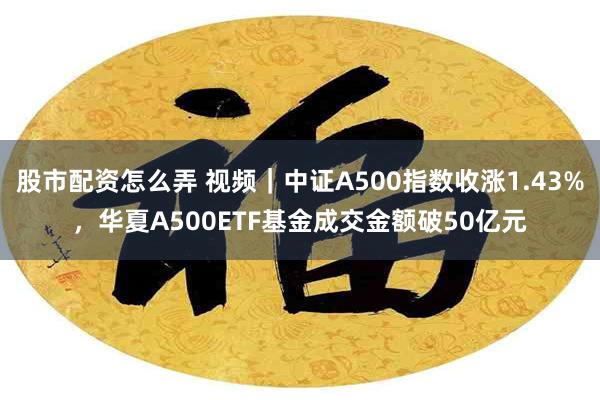 股市配资怎么弄 视频｜中证A500指数收涨1.43%，华夏A500ETF基金成交金额破50亿元