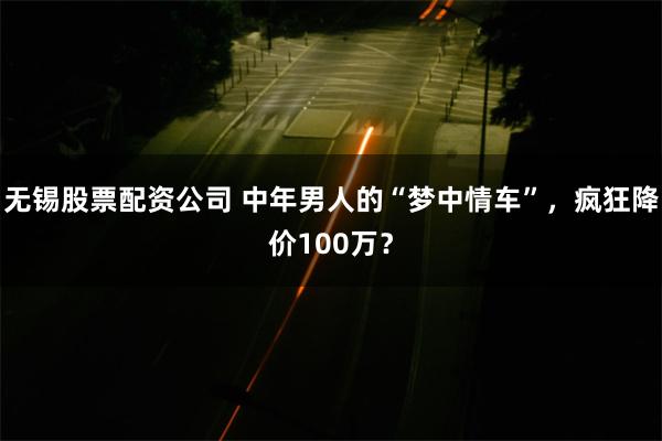 无锡股票配资公司 中年男人的“梦中情车”，疯狂降价100万？