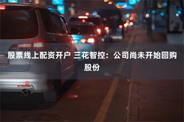 股票线上配资开户 三花智控：公司尚未开始回购股份