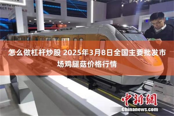 怎么做杠杆炒股 2025年3月8日全国主要批发市场鸡腿菇价格行情